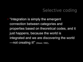 Selective coding
• “Integration is simply the emergent
connection between categories and
properties based on theoretical codes, and it
just happens, because the world is
integrated and we are discovering the world
—not creating it!” (Glaser, 1992).
 