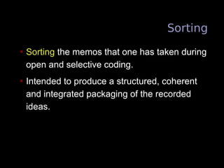 Sorting
• Sorting the memos that one has taken during
open and selective coding.
• Intended to produce a structured, coherent
and integrated packaging of the recorded
ideas.
 