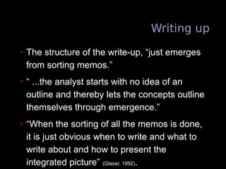 Writing up
• The structure of the write-up, “just emerges
from sorting memos.”
• “ ...the analyst starts with no idea of an
outline and thereby lets the concepts outline
themselves through emergence.”
• “When the sorting of all the memos is done,
it is just obvious when to write and what to
write about and how to present the
integrated picture” (Glaser, 1992).
 