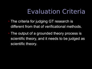 Evaluation Criteria
• The criteria for judging GT research is
different from that of verificational methods.
• The output of a grounded theory process is
scientific theory, and it needs to be judged as
scientific theory.
 