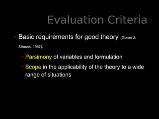 Evaluation Criteria
• Basic requirements for good theory (Glaser &
Strauss, 1967):
• Parsimony of variables and formulation
• Scope in the applicability of the theory to a wide
range of situations
 