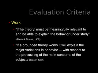 Evaluation Criteria
• Work
• “[The theory] must be meaningfully relevant to
and be able to explain the behavior under study”
(Glaser & Strauss, 1967).
• “If a grounded theory works it will explain the
major variations in behavior ... with respect to
the processing of the main concerns of the
subjects (Glaser, 1992).
 