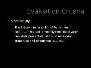 Evaluation Criteria
• Modifiability
• The theory itself should not be written in
stone ..., it should be readily modifiable when
new data present variations in emergent
properties and categories (Glaser 1992).
 