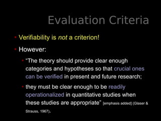 Evaluation Criteria
• Verifiability is not a criterion!
• However:
• “The theory should provide clear enough
categories and hypotheses so that crucial ones
can be verified in present and future research;
• they must be clear enough to be readily
operationalized in quantitative studies when
these studies are appropriate” [emphasis added] (Glaser &
Strauss, 1967).
 