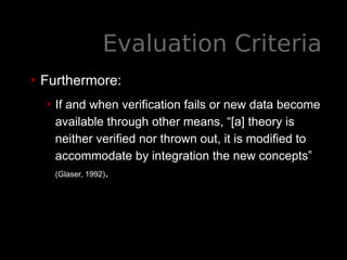 Evaluation Criteria
• Furthermore:
• If and when verification fails or new data become
available through other means, “[a] theory is
neither verified nor thrown out, it is modified to
accommodate by integration the new concepts”
(Glaser, 1992).
 