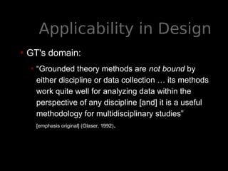 Applicability in Design
• GT's domain:
• “Grounded theory methods are not bound by
either discipline or data collection … its methods
work quite well for analyzing data within the
perspective of any discipline [and] it is a useful
methodology for multidisciplinary studies”
[emphasis original] (Glaser, 1992).
 