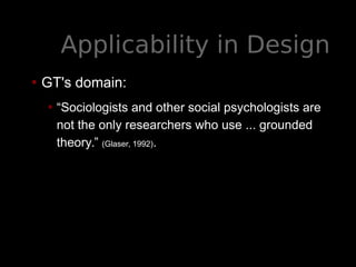 Applicability in Design
• GT's domain:
• “Sociologists and other social psychologists are
not the only researchers who use ... grounded
theory.” (Glaser, 1992).
 