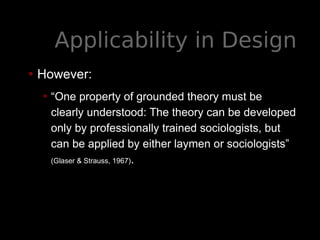 Applicability in Design
• However:
• “One property of grounded theory must be
clearly understood: The theory can be developed
only by professionally trained sociologists, but
can be applied by either laymen or sociologists”
(Glaser & Strauss, 1967).
 