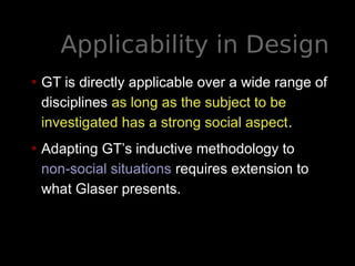 Applicability in Design
• GT is directly applicable over a wide range of
disciplines as long as the subject to be
investigated has a strong social aspect.
• Adapting GT’s inductive methodology to
non-social situations requires extension to
what Glaser presents.
 