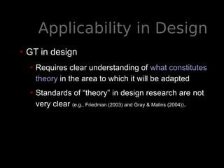 Applicability in Design
• GT in design
• Requires clear understanding of what constitutes
theory in the area to which it will be adapted
• Standards of “theory” in design research are not
very clear (e.g., Friedman (2003) and Gray & Malins (2004)).
 