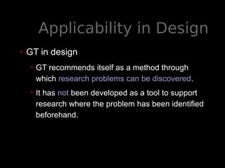 Applicability in Design
• GT in design
• GT recommends itself as a method through
which research problems can be discovered.
• It has not been developed as a tool to support
research where the problem has been identified
beforehand.
 