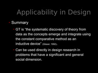Applicability in Design
• Summary
• GT is “the systematic discovery of theory from
data as the concepts emerge and integrate using
the constant comparative method as an
inductive device” (Glaser, 1992).
• Can be used directly in design research in
problems that have a significant and general
social dimension.
 