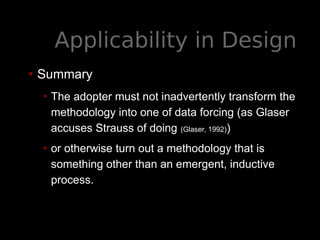 Applicability in Design
• Summary
• The adopter must not inadvertently transform the
methodology into one of data forcing (as Glaser
accuses Strauss of doing (Glaser, 1992))
• or otherwise turn out a methodology that is
something other than an emergent, inductive
process.
 