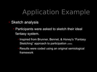 Application Example
• Sketch analysis
• Participants were asked to sketch their ideal
fantasy system.
•Inspired from Brunner, Bennet, & Honey's “Fantasy
Sketching” approach to participation (2000)
•Results were coded using an original semiological
framework
 