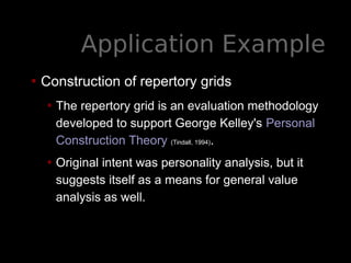 Application Example
• Construction of repertory grids
• The repertory grid is an evaluation methodology
developed to support George Kelley's Personal
Construction Theory (Tindall, 1994).
• Original intent was personality analysis, but it
suggests itself as a means for general value
analysis as well.
 