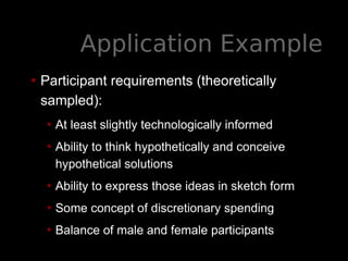 Application Example
• Participant requirements (theoretically
sampled):
• At least slightly technologically informed
• Ability to think hypothetically and conceive
hypothetical solutions
• Ability to express those ideas in sketch form
• Some concept of discretionary spending
• Balance of male and female participants
 