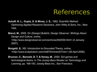 References
Ackoff, R. L., Gupta, S. & Minas, J. S., 1962. Scientific Method:
Optimizing Applied Research Decisions, John Wiley & Sons, Inc., New
York.
Bierut, M., 2005. On (Design) Bullshit, Design Observer: Writings About
Design and Culture, online,
<http://www.designobserver.com/archives/002559.html> (4 January
2007).
Borgatti, S., ND. Introduction to Grounded Theory, online,
<http://www.analytictech.com/mb870/introtoGT.htm> (30 April 2006).
Brunner, C., Bennett, D. T. & Honey, M., 2000. Girl games and
technological desire, in The Jossey-Bass Reader on Technology and
Learning, pp. 168-183, Jossey-Bass Inc., San Francisco.
 