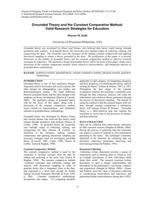 Journal of Emerging Trends in Educational Research and Policy Studies (JETERAPS) 3(1):83-86 (ISSN:2141-6990)
83
Grounded Theory and the Constant Comparative Method:
Valid Research Strategies for Educators
Sharon M. Kolb
University of Wisconsin-Whitewater. USA
___________________________________________________________________________
Grounded theory was developed by Glaser and Strauss who believed that theory could emerge through
qualitative data analysis. In grounded theory, the researcher uses multiple stages of collecting, refining, and
categorizing the data. The researcher uses the strategies of the making constant comparisons and applying
theoretical sampling to obtain a theory grounded in the data. The justification of this paper is to provide
discussion on the validity of grounded theory and the constant comparative method as effective research
strategies for educators. The qualitative design of grounded theory will be the focus of this paper, along with a
discussion of the constant comparative method, issues related to trustworthiness, and limitations inherent in
grounded theory methodology
__________________________________________________________________________________________
Keywords: qualitative research, grounded theory, constant comparative method, education research, qualitative
methodology
__________________________________________________________________________________________
INTRODUCTION
Grounded theory is one of four qualitative designs
frequently used in the human and social sciences; the
other designs are ethnographies, case studies, and
phenomenological studies. The major difference
between grounded theory and the other designs is the
emphasis on theory development (Denzin & Lincoln,
2005). The qualitative design of grounded theory
will be the focus of this paper, along with a
discussion of the constant comparative method,
issues related to trustworthiness, and limitations
inherent in grounded theory methodology.
Grounded theory was developed by Barney Glaser
and Anselm Strauss who believed that theory could
emerge through qualitative data analysis (Strauss &
Corbin, 1990). In grounded theory the researcher
uses multiple stages of collecting, refining, and
categorizing the data (Strauss & Corbin). As
identified in the literature, making constant
comparisons and applying theoretical sampling are
necessary strategies used for developing grounded
theory (Creswell, 2007; Locke, 1996; Strauss &
Corbin; Taylor & Bogdan, 1998).
Constant Comparative Method
The constant comparative method is used by the
researcher to develop concepts from the data by
coding and analyzing at the same time (Taylor &
Bogdan, 1998). The constant comparative method
“combines systematic data collection, coding, and
analysis with theoretical sampling in order to
generate theory that is integrated, close to the data,
and expressed in a form clear enough for further
testing” (Conrad, Neumann, Haworth, & Scott, 1993,
p. 280). Constant comparative methodology
incorporates four stages: “(1) comparing incidents
applicable to each category, (2) integrating categories
and their properties, (3) delimiting the theory, and (4)
writing the theory” (Glaser & Strauss, 1967, p. 105).
Throughout the four stages of the constant
comparative method, the researcher continually sorts
through the data collection, analyzes and codes the
information, and reinforces theory generation through
the process of theoretical sampling. The benefit of
using this method is that the research begins with raw
data; through constant comparisons a substantive
theory will emerge (Glaser & Strauss). Grounded
theory is a labor-intensive task that requires the
researcher to invest time in the processes of analysis
and data collection.
DATA COLLECTION
Data can be collected from observations, interviews
or other research sessions (Bogdan & Biklen, 2006).
During the process of gathering data the researcher
can employ a variety of methods to elicit information
pertaining to the study. The techniques commonly
identified in the literature for collecting data are
document collecting, participant observing, and
interviewing (Glesne & Peshkin, 1992).
Document Collecting
Collecting written documents provide a source of
information such as meeting dates or events as well
as in-depth descriptions of how individuals think
about their world. The research examines written
documents to gain a deeper understanding and
description of the participant’s convictions, conduct,
and experiences (Bodgan & Biklen, 2006). Glesne
and Peshkin stress the value of document collecting
in corroborating observations and interviews and
generating further trustworthiness among data (1992).
Journal of Emerging Trends in Educational Research and Policy Studies (JETERAPS) 3 (1): 83-86
© Scholarlink Research Institute Journals, 2012 (ISSN: 2141-6990)
jeteraps.scholarlinkresearch.org
 