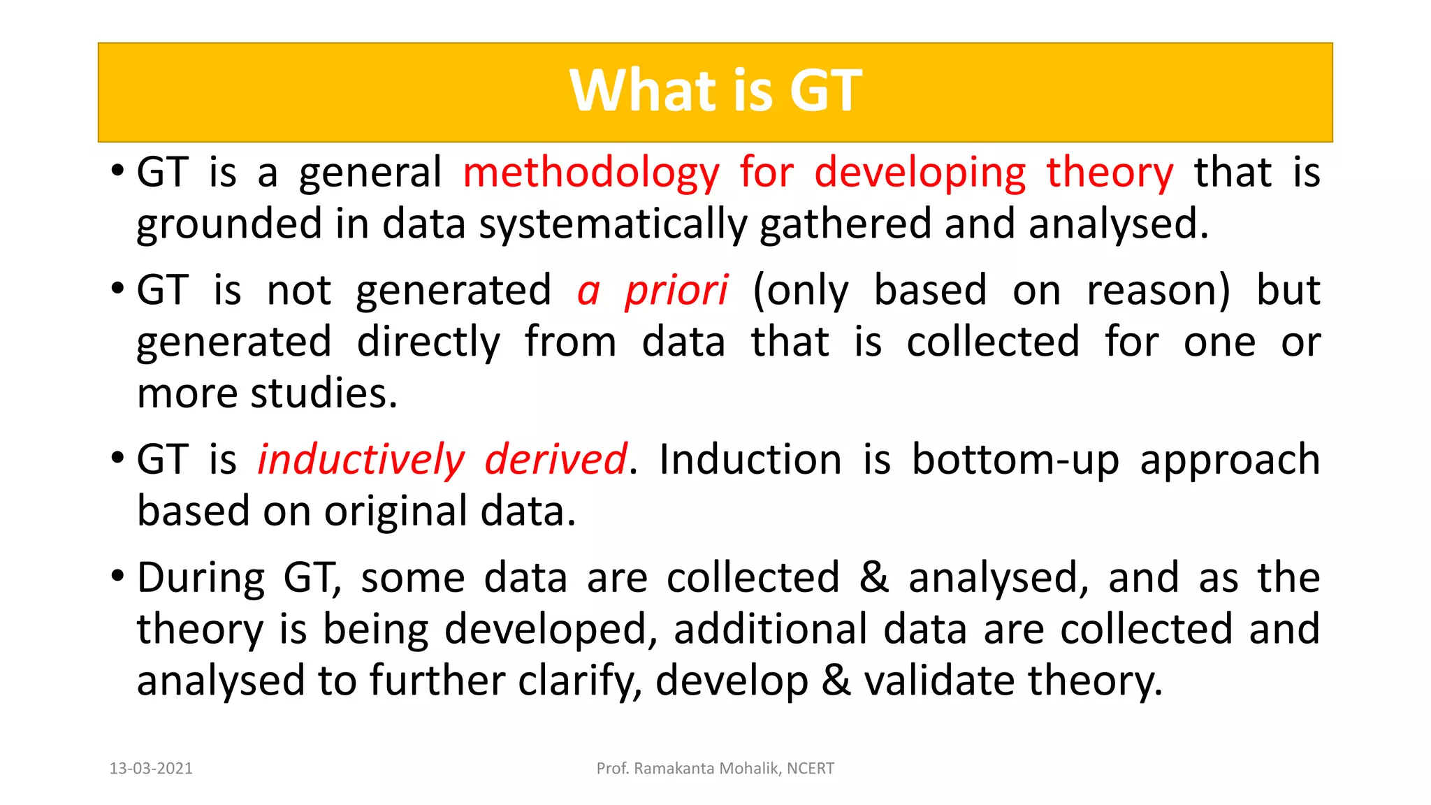 What is GT
• GT is a general methodology for developing theory that is
grounded in data systematically gathered and analysed.
• GT is not generated a priori (only based on reason) but
generated directly from data that is collected for one or
more studies.
• GT is inductively derived. Induction is bottom-up approach
based on original data.
• During GT, some data are collected & analysed, and as the
theory is being developed, additional data are collected and
analysed to further clarify, develop & validate theory.
13-03-2021 Prof. Ramakanta Mohalik, NCERT
 