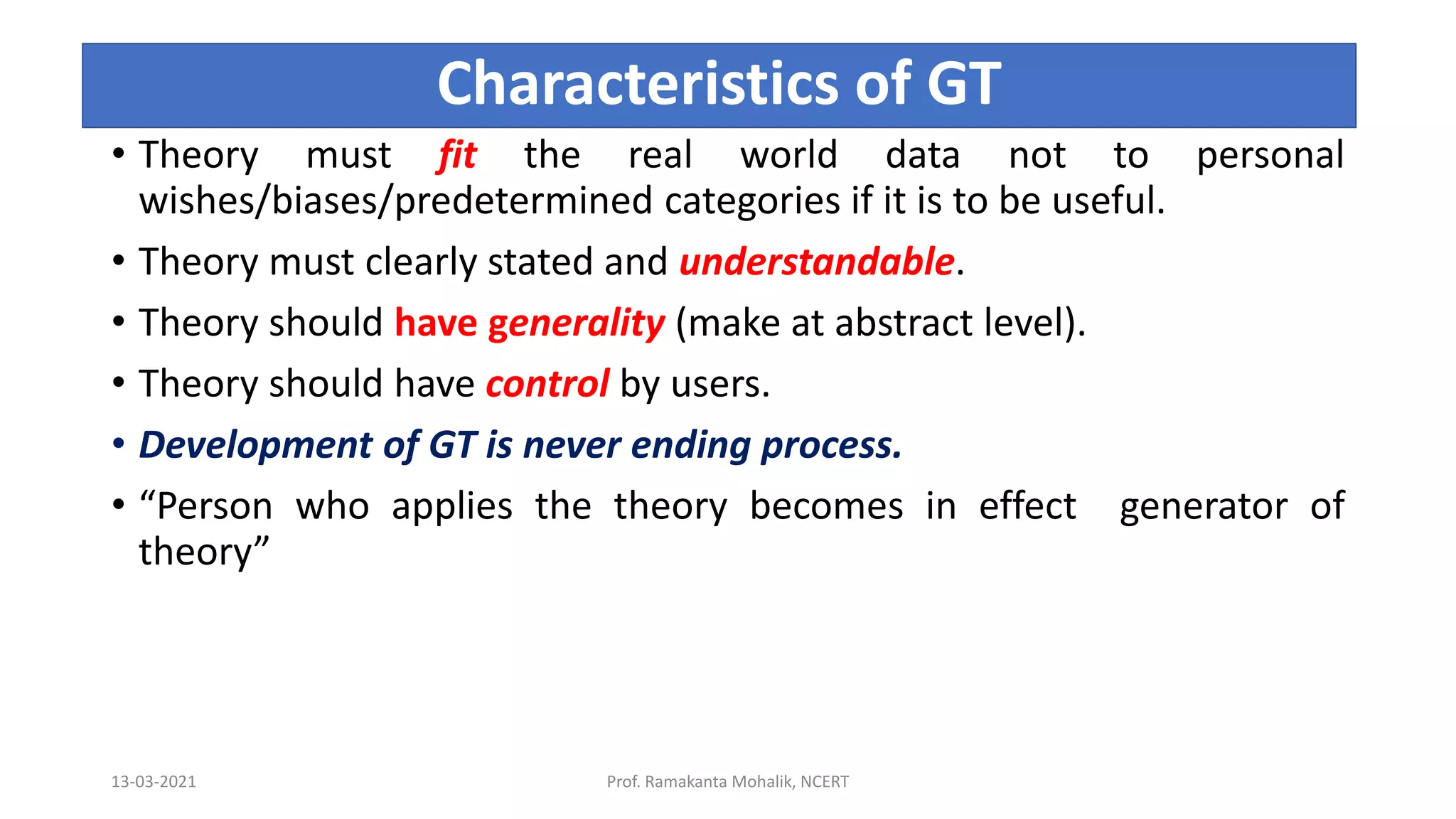 Characteristics of GT
• Theory must fit the real world data not to personal
wishes/biases/predetermined categories if it is to be useful.
• Theory must clearly stated and understandable.
• Theory should have generality (make at abstract level).
• Theory should have control by users.
• Development of GT is never ending process.
• “Person who applies the theory becomes in effect generator of
theory”
13-03-2021 Prof. Ramakanta Mohalik, NCERT
 