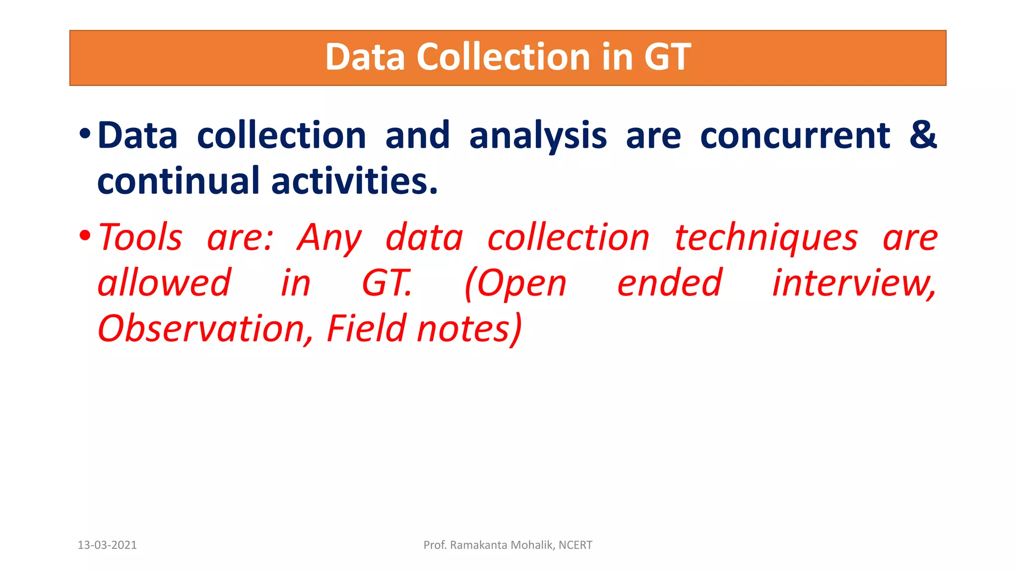 Data Collection in GT
•Data collection and analysis are concurrent &
continual activities.
•Tools are: Any data collection techniques are
allowed in GT. (Open ended interview,
Observation, Field notes)
13-03-2021 Prof. Ramakanta Mohalik, NCERT
 