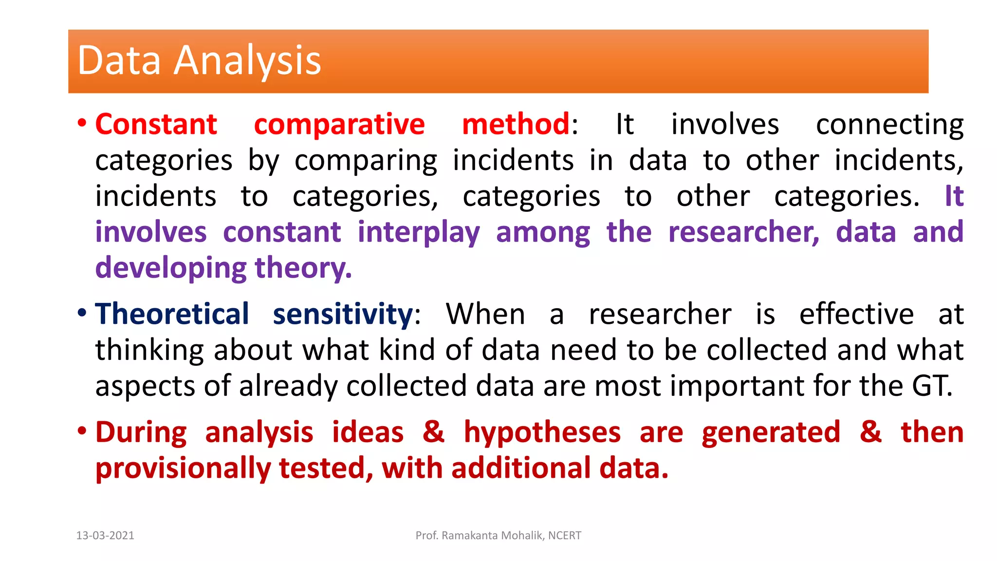Data Analysis
• Constant comparative method: It involves connecting
categories by comparing incidents in data to other incidents,
incidents to categories, categories to other categories. It
involves constant interplay among the researcher, data and
developing theory.
• Theoretical sensitivity: When a researcher is effective at
thinking about what kind of data need to be collected and what
aspects of already collected data are most important for the GT.
• During analysis ideas & hypotheses are generated & then
provisionally tested, with additional data.
13-03-2021 Prof. Ramakanta Mohalik, NCERT
 