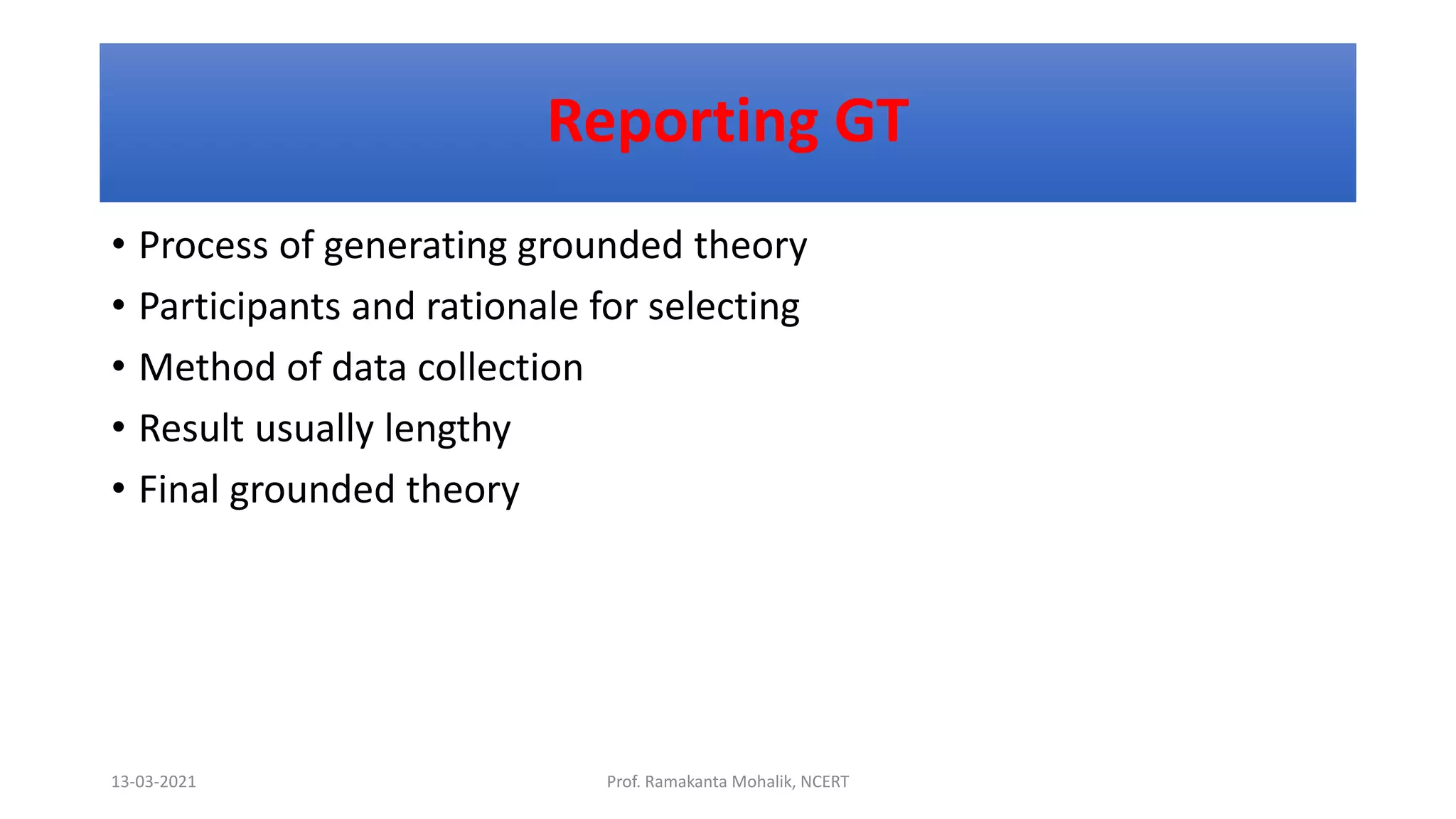 Reporting GT
• Process of generating grounded theory
• Participants and rationale for selecting
• Method of data collection
• Result usually lengthy
• Final grounded theory
13-03-2021 Prof. Ramakanta Mohalik, NCERT
 
