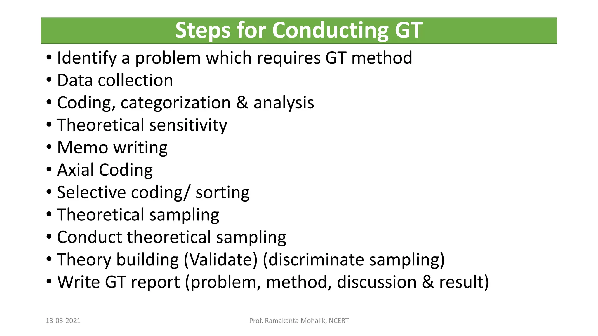 Steps for Conducting GT
• Identify a problem which requires GT method
• Data collection
• Coding, categorization & analysis
• Theoretical sensitivity
• Memo writing
• Axial Coding
• Selective coding/ sorting
• Theoretical sampling
• Conduct theoretical sampling
• Theory building (Validate) (discriminate sampling)
• Write GT report (problem, method, discussion & result)
13-03-2021 Prof. Ramakanta Mohalik, NCERT
 