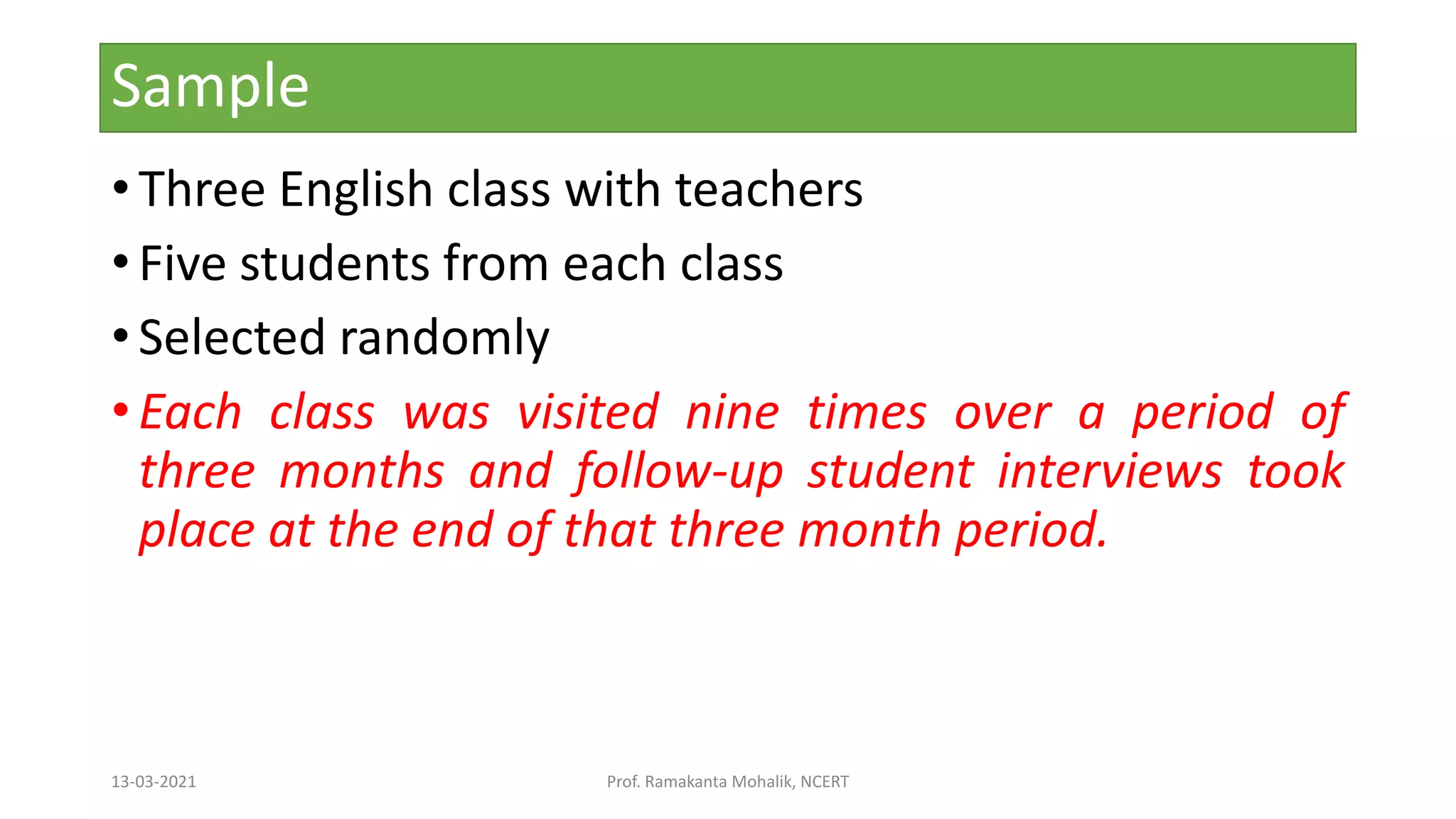 Sample
• Three English class with teachers
• Five students from each class
• Selected randomly
• Each class was visited nine times over a period of
three months and follow-up student interviews took
place at the end of that three month period.
13-03-2021 Prof. Ramakanta Mohalik, NCERT
 