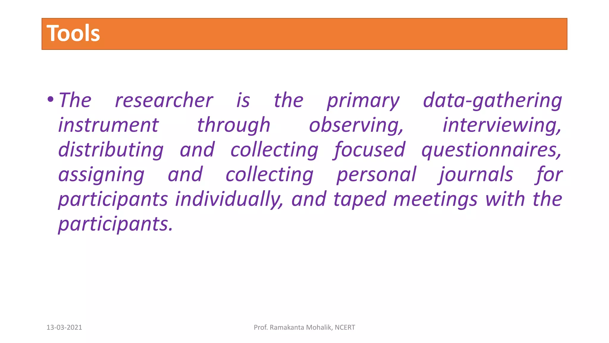 Tools
• The researcher is the primary data-gathering
instrument through observing, interviewing,
distributing and collecting focused questionnaires,
assigning and collecting personal journals for
participants individually, and taped meetings with the
participants.
13-03-2021 Prof. Ramakanta Mohalik, NCERT
 