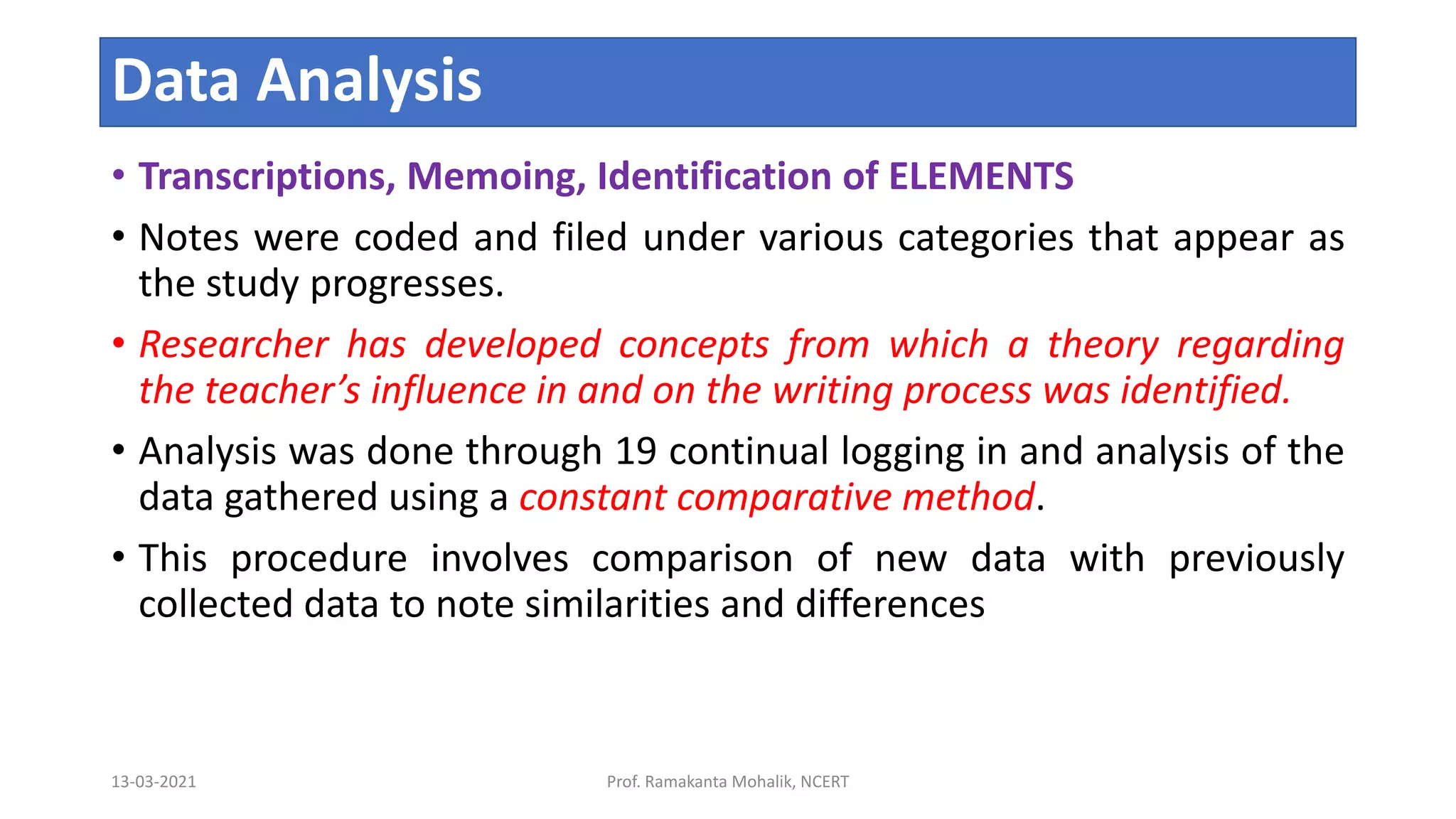 Data Analysis
• Transcriptions, Memoing, Identification of ELEMENTS
• Notes were coded and filed under various categories that appear as
the study progresses.
• Researcher has developed concepts from which a theory regarding
the teacher’s influence in and on the writing process was identified.
• Analysis was done through 19 continual logging in and analysis of the
data gathered using a constant comparative method.
• This procedure involves comparison of new data with previously
collected data to note similarities and differences
13-03-2021 Prof. Ramakanta Mohalik, NCERT
 