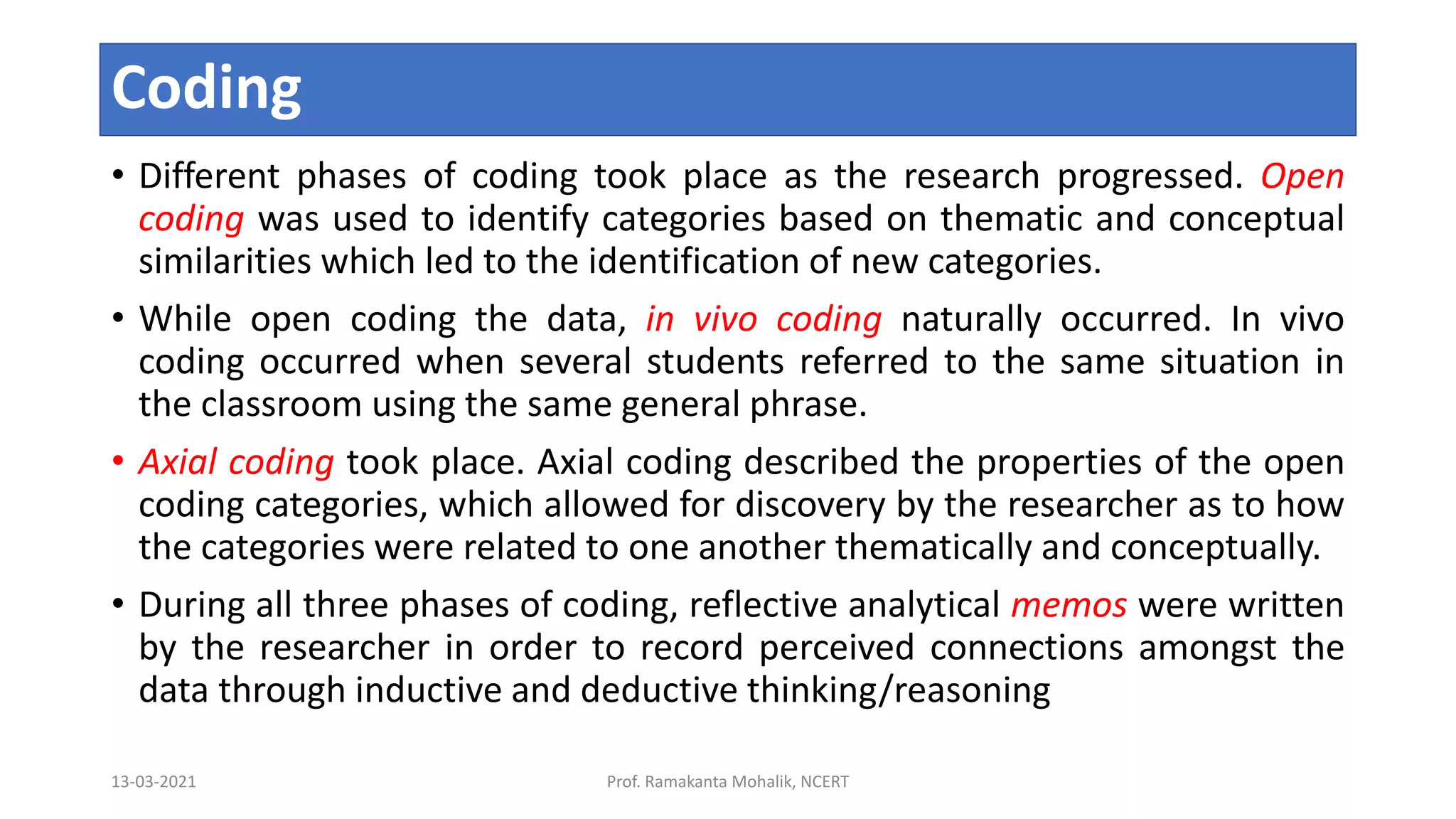 Coding
• Different phases of coding took place as the research progressed. Open
coding was used to identify categories based on thematic and conceptual
similarities which led to the identification of new categories.
• While open coding the data, in vivo coding naturally occurred. In vivo
coding occurred when several students referred to the same situation in
the classroom using the same general phrase.
• Axial coding took place. Axial coding described the properties of the open
coding categories, which allowed for discovery by the researcher as to how
the categories were related to one another thematically and conceptually.
• During all three phases of coding, reflective analytical memos were written
by the researcher in order to record perceived connections amongst the
data through inductive and deductive thinking/reasoning
13-03-2021 Prof. Ramakanta Mohalik, NCERT
 