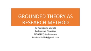 GROUNDED THEORY AS
RESEARCH METHOD
Dr. Ramakanta Mohalik
Professor of Education
RIE-NCERT, Bhubaneswar
Email-mohalikrk@gmail.com
 