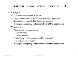 Strengths and Weaknesses of GT
      • Strengths
             –    Outcomes are grounded in the data
             –    Theory is continually tested through constant comparison
             –    Data-collection is guided by theoretical sampling
             –    Highlights the agency and responsibility of the researcher(s)
      • Weaknesses
             – Too many diverse approaches
                       • How to choose?
                       • How to evaluate?
             – Tension between “cookbooks” and “emergence”
             – Stopping rules are unclear
             – Highlights the agency and responsibility of the researcher(s)




Muller, IBM Research                        UC Irvine March 2012                  11
 