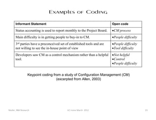 Examples of Coding

      Informant Statement                                                 Open code

      Status accounting is used to report monthly to the Project Board.   •CM process
      Main difficulty is in getting people to buy-in to CM.               •People difficulty
      3rd parties have a preconceived set of established tools and are    •People difficulty
      not willing to see the in-house point of view                       •Tool difficulty
      Developers saw CM as a control mechanism rather than a helpful      •Not helpful
      tool.                                                               •Control
                                                                          •People difficulty


                  Keypoint coding from a study of Configuration Management (CM)
                                    (excerpted from Allen, 2003)




Muller, IBM Research                       UC Irvine March 2012                                23
 
