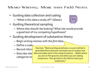 Memo-Writing: More than Field Notes

      • Guiding data collection and coding
                                                                                 Memos
                                                                                  Memos
                                                                                  Memos
             – “What is this data a study of?” (Glaser)
      • Guiding theoretical sampling
             – Where else should I be looking? What site would provide
               a good test of my competing hypotheses?
      • Guiding development of substantive theory
             –    Begin writing memos with the first data
             –    Define a code
                                   Charmaz: “Memo-writing constitutes a crucial method in
             –    Record informalgrounded theory because it prompts you to analyze your
                                    hypotheses, for subsequent test
             –    Describe relationships of codes to categories, and [N]ote where
                                 data and codes early in the research process….
                  categories to the coreare on firm ground, and where you are making
                                      you
                                           concept
                                     conjectures. Then go back to the field to check your
                                                                 conjectures.”

Muller, IBM Research                      UC Irvine March 2012                              36
 