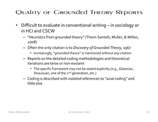 Quality of Grounded Theory Reports
      • Difficult to evaluate in conventional writing – in sociology or
        in HCI and CSCW
             – “Heuristics from grounded theory” (Thom-Santelli, Muller, & Millen,
               2008)
             – Often the only citation is to Discovery of Grounded Theory, 1967
                       • Increasingly, “grounded theory” is mentioned without any citation
             – Reports on the detailed coding methodologies and theoretical
               iterations are terse or non-existent
                       • The specific framework may not be stated explicitly (e.g., Glaserian,
                         Straussian, one of the 2nd generation, etc.)
             – Coding is described with isolated references to “axial coding” and
               little else




Muller, IBM Research                             UC Irvine March 2012                            49
 