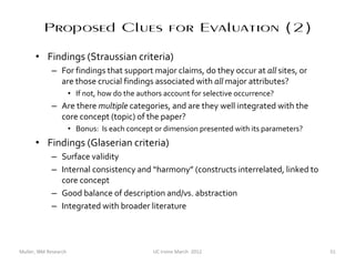 Proposed Clues for Evaluation (2)
      • Findings (Straussian criteria)
             – For findings that support major claims, do they occur at all sites, or
               are those crucial findings associated with all major attributes?
                       • If not, how do the authors account for selective occurrence?
             – Are there multiple categories, and are they well integrated with the
               core concept (topic) of the paper?
                       • Bonus: Is each concept or dimension presented with its parameters?
      • Findings (Glaserian criteria)
             – Surface validity
             – Internal consistency and “harmony” (constructs interrelated, linked to
               core concept
             – Good balance of description and/vs. abstraction
             – Integrated with broader literature



Muller, IBM Research                            UC Irvine March 2012                          51
 