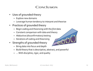 Conclusion
      • Uses of grounded theory
             – Explore new domains
             – Leverage human tendency to interpret and theorize
      • Practices of grounded theory
             –    Begin coding and theorizing with the first data
             –    Constant comparison with data and theory
             –    Abductive (disconfirmatory) testing
             –    Iterations of coding and theorizing
      • Strengths of grounded theory
             – Bring data into focus and depth
             – Build theory that is descriptive, abstract, and powerful
             – … With discipline, rigor, and quality




Muller, IBM Research                       UC Irvine March 2012           52
 