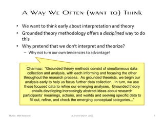 A Way We Often (want to) Think
      • We want to think early about interpretation and theory
      • Grounded theory methodology offers a disciplined way to do
        this
      • Why pretend that we don’t interpret and theorize?
             – Why not turn our own tendencies to advantage!


               Charmaz: “Grounded theory methods consist of simultaneous data
               collection and analysis, with each informing and focusing the other
            throughout the research process. As grounded theorists, we begin our
              analysis early to help us focus further data collection. In turn, we use
             these focused data to refine our emerging analyses. Grounded theory
                  entails developing increasingly abstract ideas about research
            participants’ meanings, actions, and worlds and seeking specific data to
                fill out, refine, and check the emerging conceptual categories...”



Muller, IBM Research                     UC Irvine March 2012                            7
 