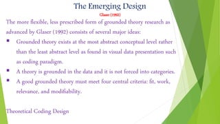 The Emerging Design
Glaser (1992)
The more ﬂexible, less prescribed form of grounded theory research as
advanced by Glaser (1992) consists of several major ideas:
 Grounded theory exists at the most abstract conceptual level rather
than the least abstract level as found in visual data presentation such
as coding paradigm.
 A theory is grounded in the data and it is not forced into categories.
 A good grounded theory must meet four central criteria: ﬁt, work,
relevance, and modiﬁability.
Theoretical Coding Design
 