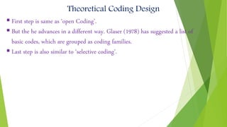 Theoretical Coding Design
 First step is same as ‘open Coding’.
 But the he advances in a different way. Glaser (1978) has suggested a list of
basic codes, which are grouped as coding families.
 Last step is also similar to ‘selective coding’.
 