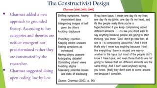 The Constructivist Design
Charmaz (1990, 2000, 2006)
 Charmaz added a new
approach to grounded
theory. According to her
categories and theories are
neither emergent nor
predetermined rather they
are constructed by the
researcher.
 Charmaz suggested doing
open coding line-by-line.
 