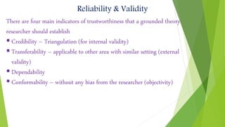 Reliability & Validity
There are four main indicators of trustworthiness that a grounded theory
researcher should establish
 Credibility – Triangulation (for internal validity)
 Transferability – applicable to other area with similar setting (external
validity)
 Dependability
 Conformability – without any bias from the researcher (objectivity)
 