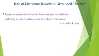  Literature review should not be done until you have finished
collecting all data / evidences and have drawn conclusion.
=> Anselm Strauss
Role of Literature Review in Grounded Theory?
 