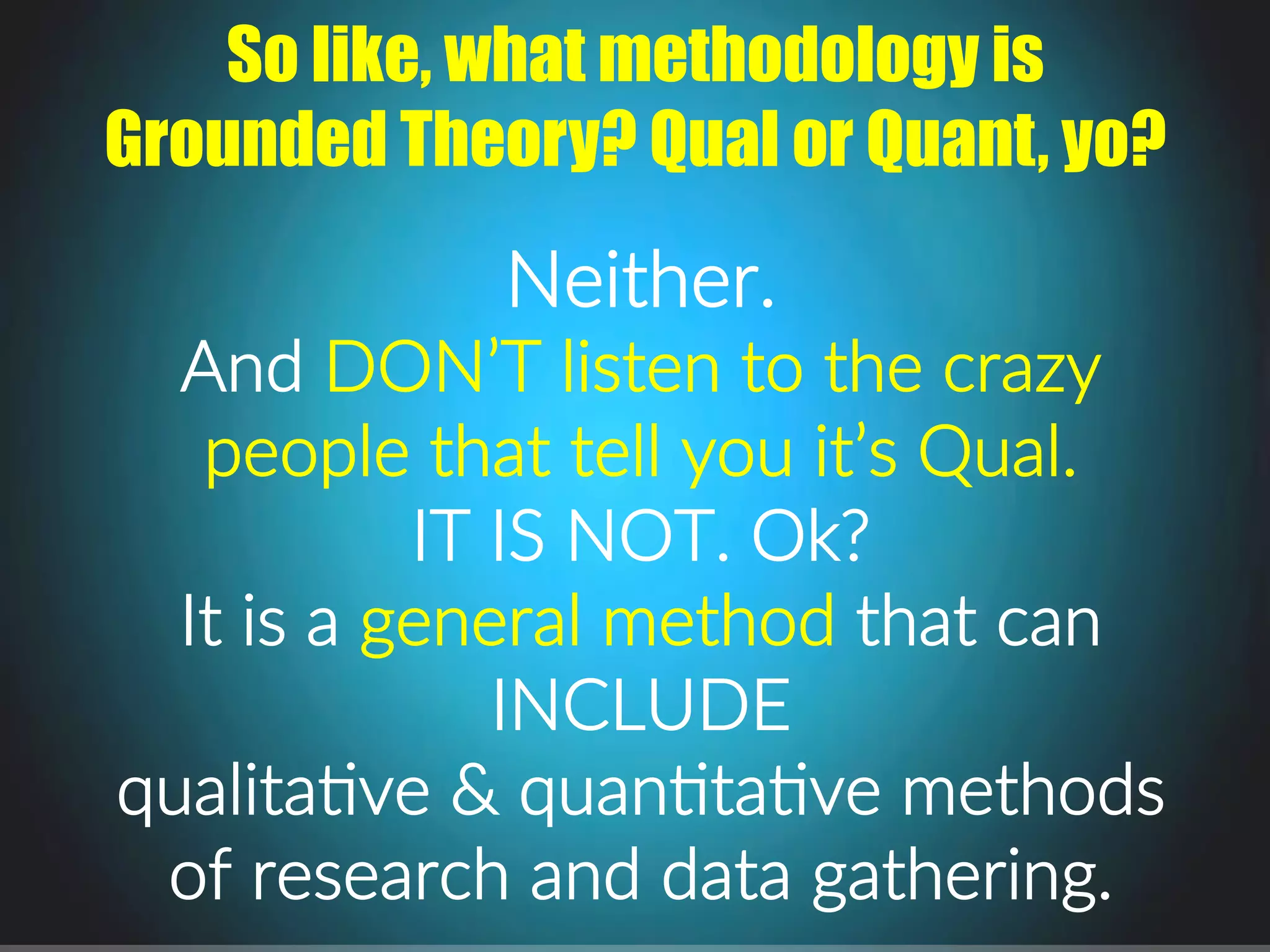 Neither...
And.DON’T.listen.to.the.crazy.
people.that.tell.you.it’s.Qual...
IT.IS.NOT..Ok?.
It.is.a.general.method.that.can.
INCLUDE.
qualitaPve.&.quanPtaPve.methods.
of.research.and.data.gathering..
So like, what methodology is
Grounded Theory? Qual or Quant, yo?
 