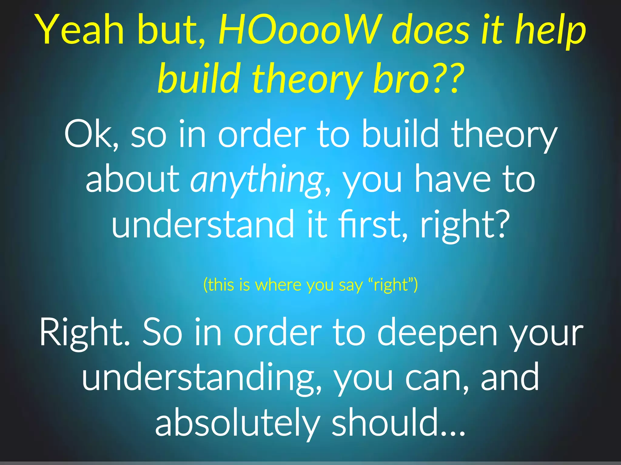 Ok,.so.in.order.to.build.theory..
about.anything,.you.have.to.
understand.it.ﬁrst,.right?.
Yeah(but,(HOoooW%does%it%help%
build%theory%bro??%
(this.is.where.you.say.“right”).
Right..So.in.order.to.deepen.your.
understanding,.you.can,.and.
absolutely.should….
 