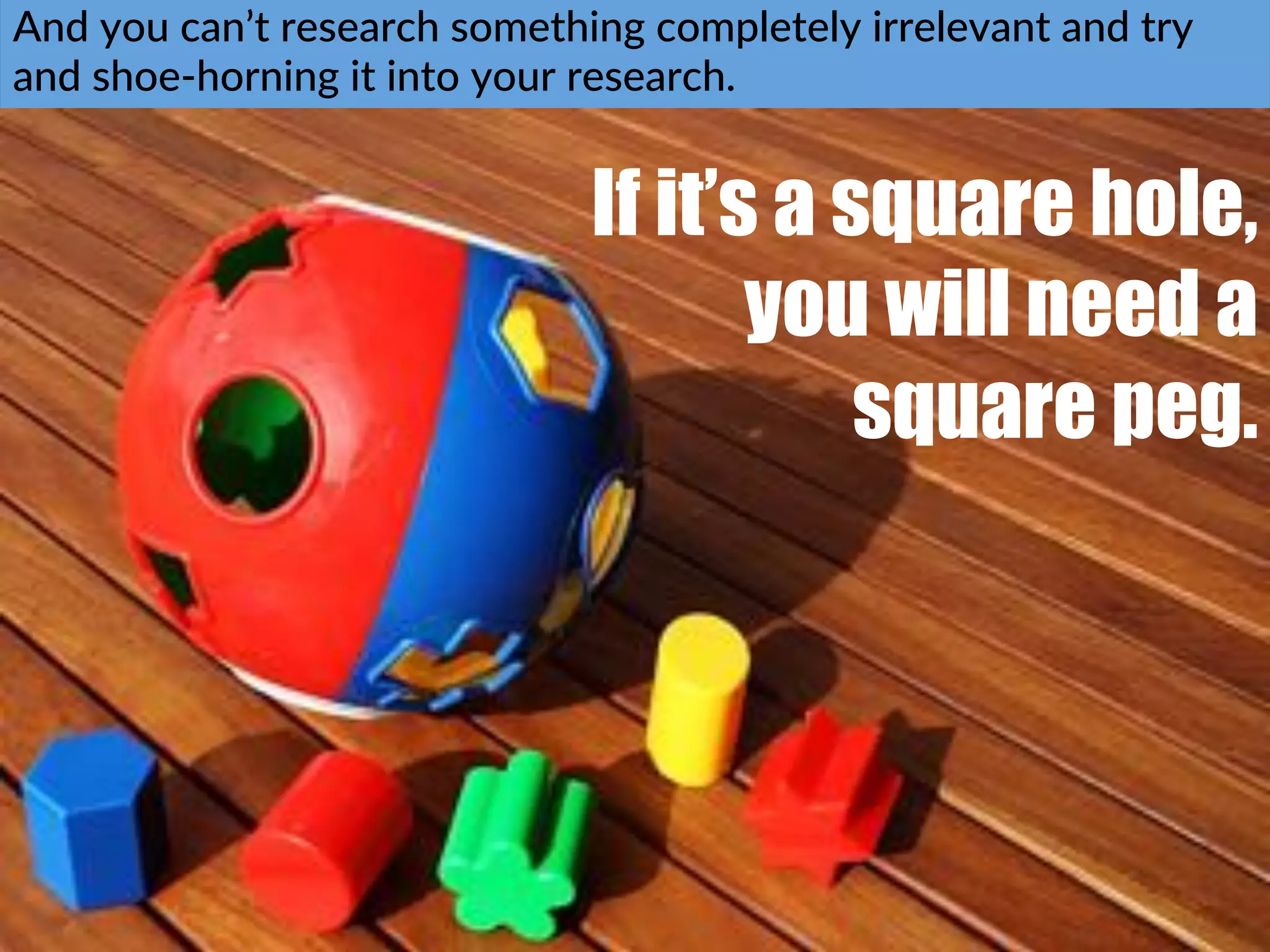 And$you$can’t$research$something$completely$irrelevant$and$try$
and$shoeChorning$it$into$your$research.$$
If it’s a square hole,
you will need a
square peg.
!
 