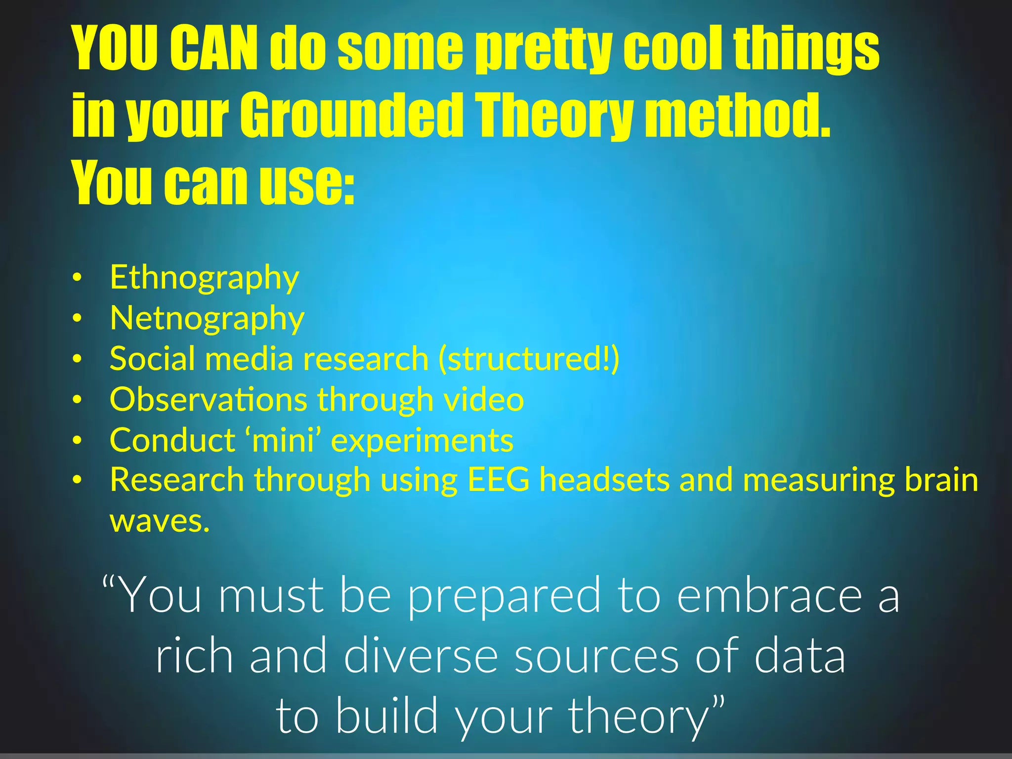 YOU CAN do some pretty cool things
in your Grounded Theory method.
You can use:
$
•  Ethnography$
•  Netnography$
•  Social$media$research$(structured!)$$
•  Observa4ons$through$video$
•  Conduct$‘mini’$experiments$
•  Research$through$using$EEG$headsets$and$measuring$brain$
waves.$
“You.must.be.prepared.to.embrace.a..
rich.and.diverse.sources.of.data..
to.build.your.theory”.
 