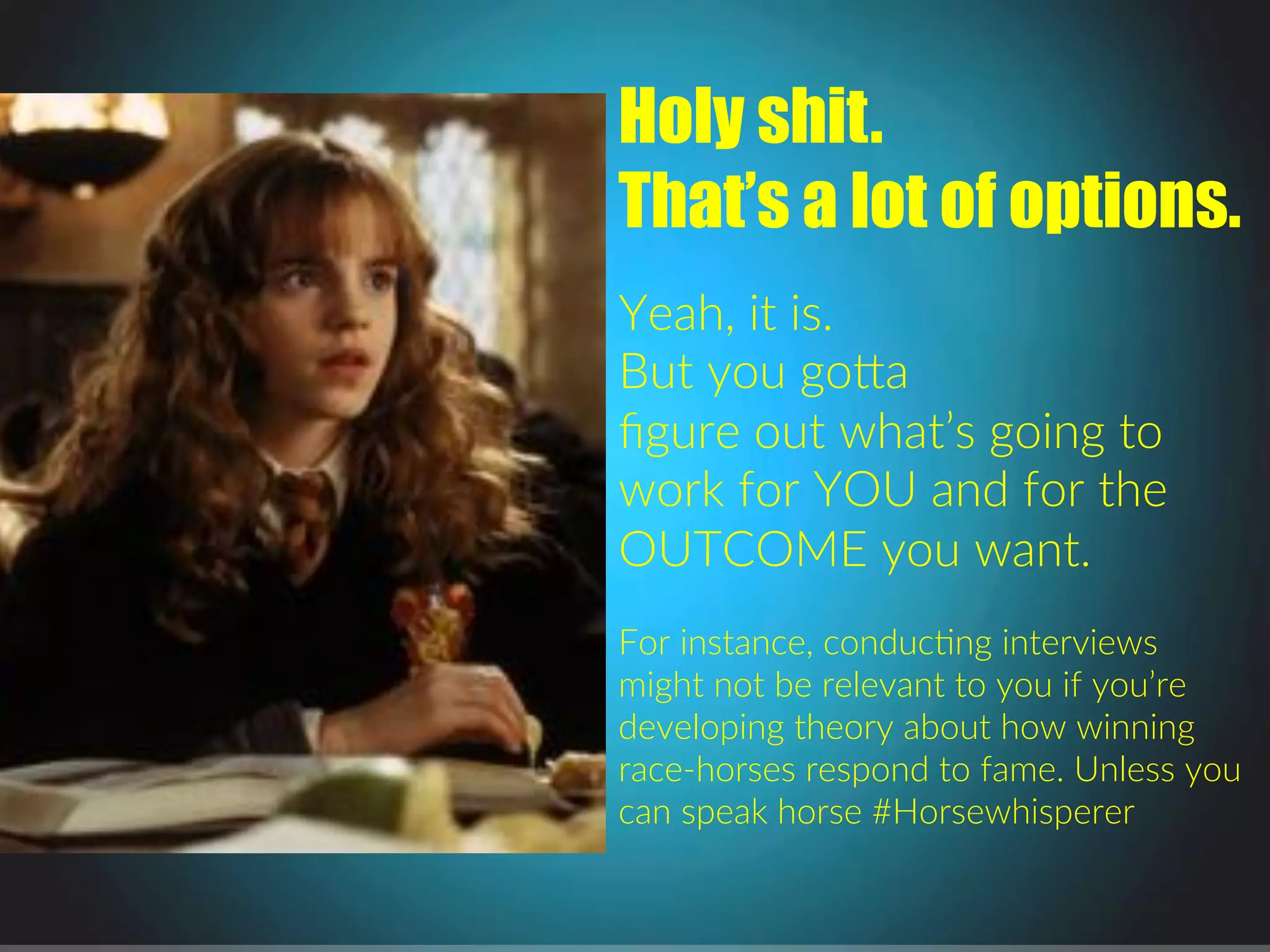 Holy shit.
That’s a lot of options.
.
Yeah,.it.is...
But.you.go1a.
ﬁgure.out.what’s.going.to.
work.for.YOU.and.for.the.
OUTCOME.you.want..
.
For.instance,.conducPng.interviews.
might.not.be.relevant.to.you.if.you’re.
developing.theory.about.how.winning.
racejhorses.respond.to.fame..Unless.you.
can.speak.horse.#Horsewhisperer.
.
.
 